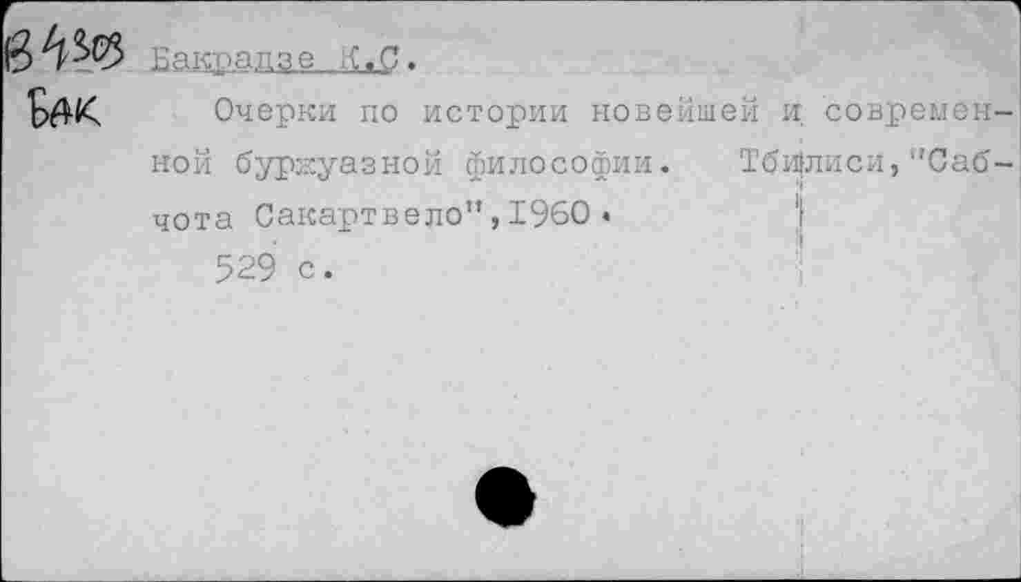 ﻿&»к
Бакрадзе .
Очерки по истории новейшей и современной буржуазной философии. Тбилиси,"Саб-чота Сакартвело”,1960 •
529 с.